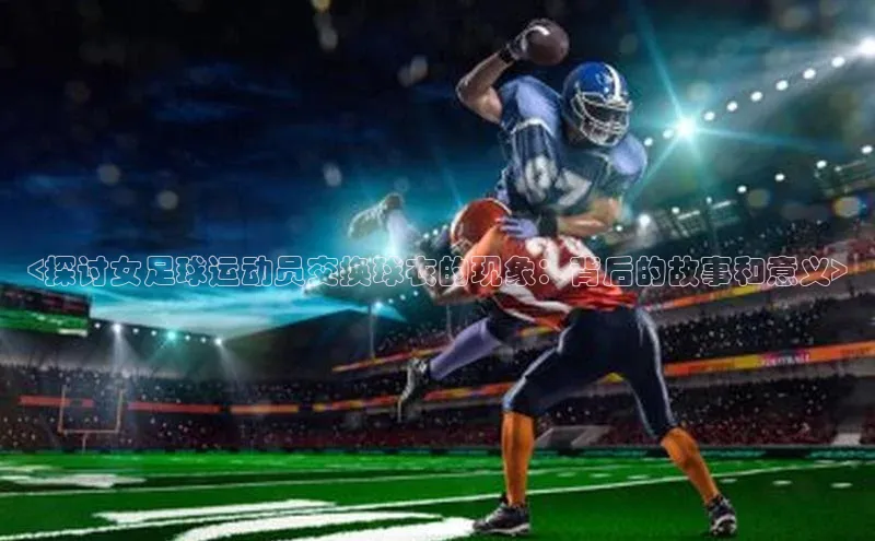 zoty中欧体育ARGA公司<探讨女足球运动员交换球衣的现象：背后的故事和意义>