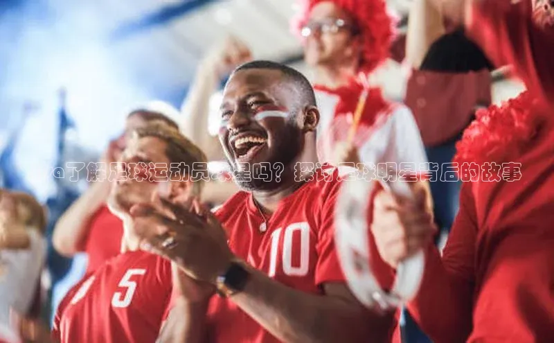 中欧体育集团百度社团赞助平台Lisa了解足球运动员球星吗？探讨足球明星背后的故事