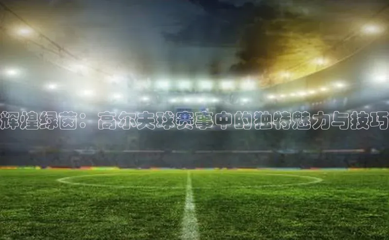 辉煌绿茵：高尔夫球赛事中的独特魅力与技巧