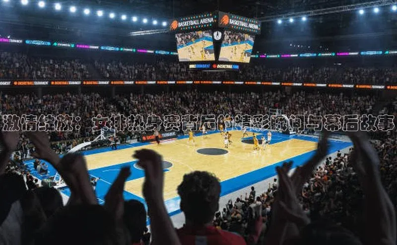 激情绽放：女排热身赛背后的精彩瞬间与幕后故事