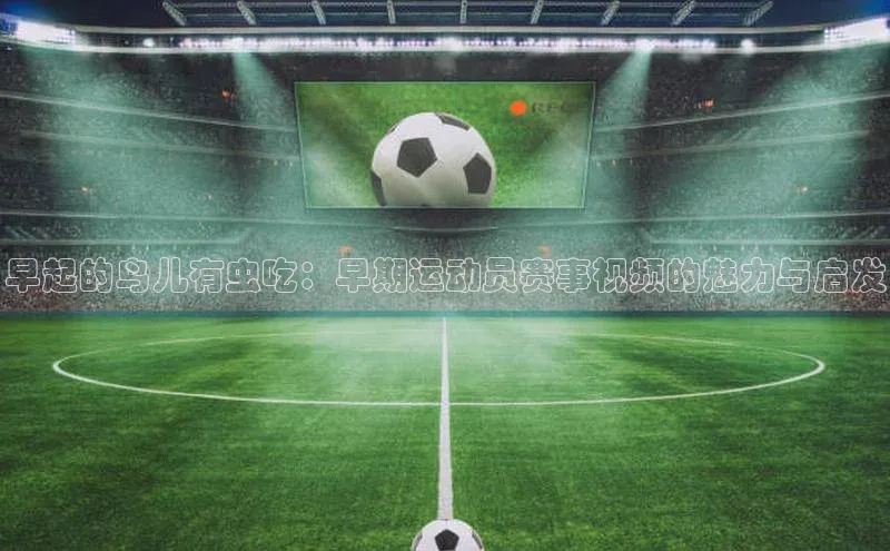 早起的鸟儿有虫吃：早期运动员赛事视频的魅力与启发